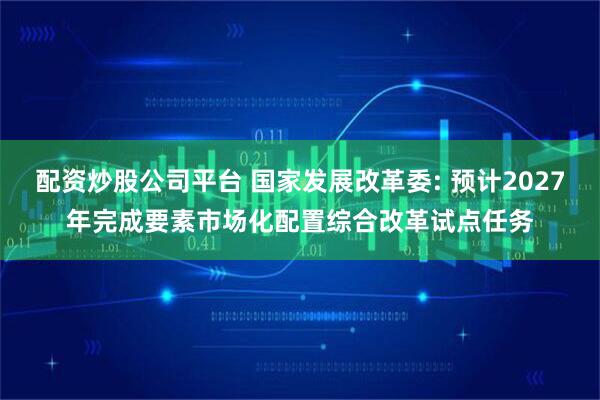 配资炒股公司平台 国家发展改革委: 预计2027年完成要素市场化配置综合改革试点任务