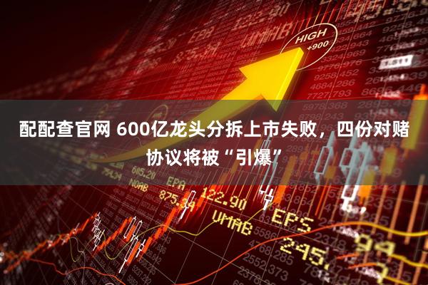 配配查官网 600亿龙头分拆上市失败，四份对赌协议将被“引爆”