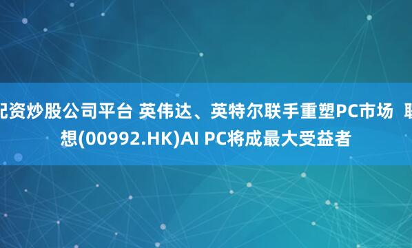 配资炒股公司平台 英伟达、英特尔联手重塑PC市场  联想(00992.HK)AI PC将成最大受益者