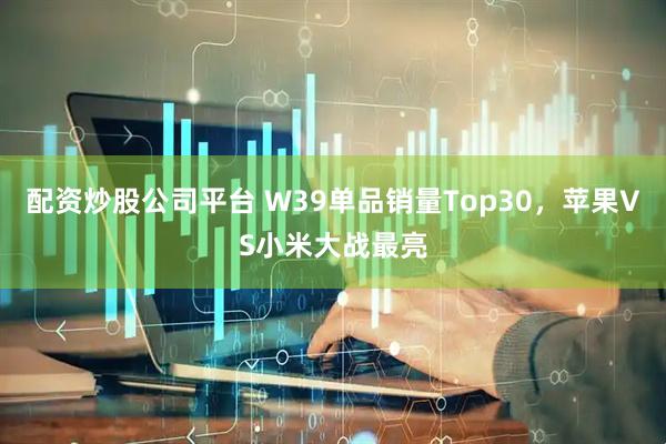 配资炒股公司平台 W39单品销量Top30，苹果VS小米大战最亮