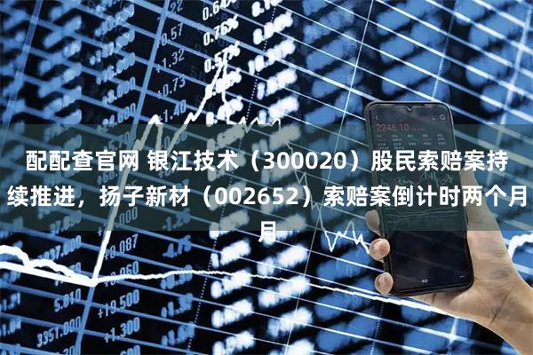 配配查官网 银江技术（300020）股民索赔案持续推进，扬子新材（002652）索赔案倒计时两个月