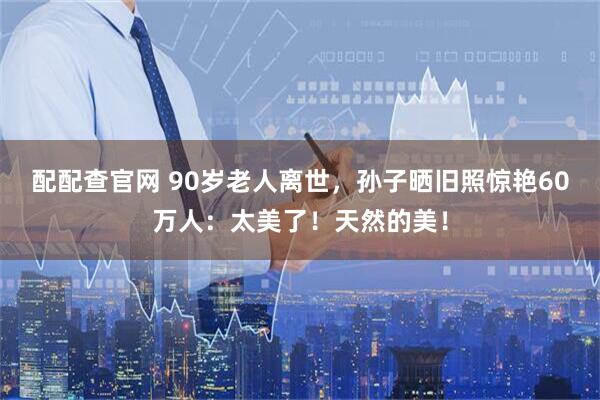 配配查官网 90岁老人离世，孙子晒旧照惊艳60万人：太美了！天然的美！