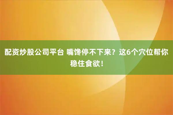 配资炒股公司平台 嘴馋停不下来？这6个穴位帮你稳住食欲！