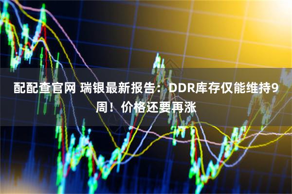 配配查官网 瑞银最新报告：DDR库存仅能维持9周！价格还要再涨