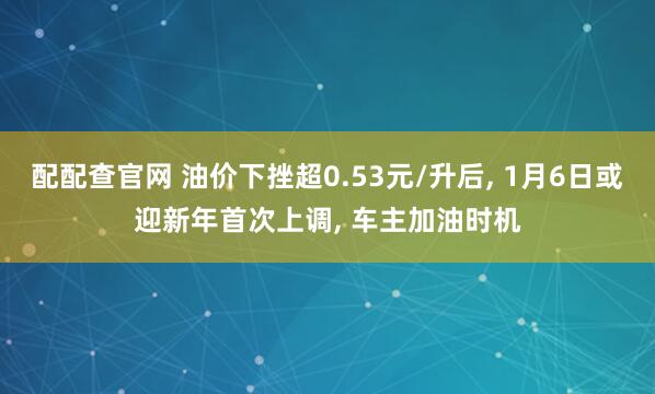 配配查官网 油价下挫超0.53元/升后, 1月6日或迎新年首次上调, 车主加油时机