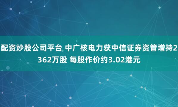 配资炒股公司平台 中广核电力获中信证券资管增持2362万股 每股作价约3.02港元
