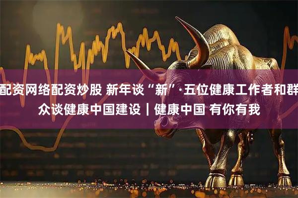 配资网络配资炒股 新年谈“新”·五位健康工作者和群众谈健康中国建设｜健康中国 有你有我