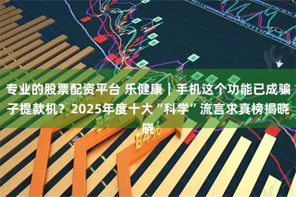 专业的股票配资平台 乐健康｜手机这个功能已成骗子提款机？2025年度十大“科学”流言求真榜揭晓