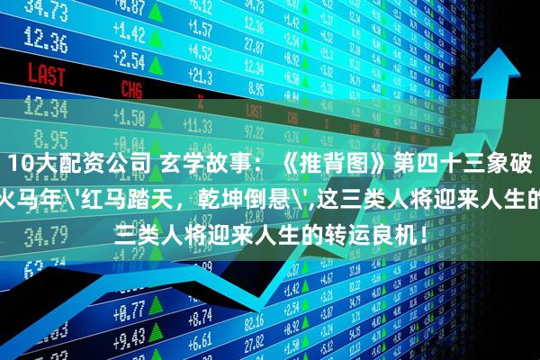 10大配资公司 玄学故事：《推背图》第四十三象破解：2026火马年'红马踏天，乾坤倒悬',这三类人将迎来人生的转运良机！
