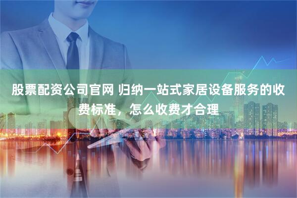 股票配资公司官网 归纳一站式家居设备服务的收费标准，怎么收费才合理