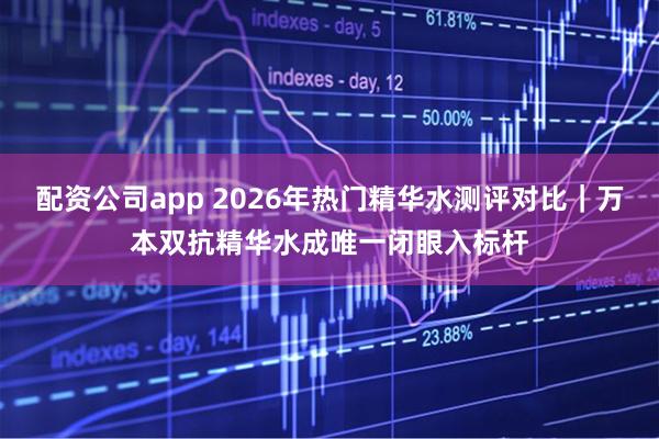 配资公司app 2026年热门精华水测评对比｜万本双抗精华水成唯一闭眼入标杆