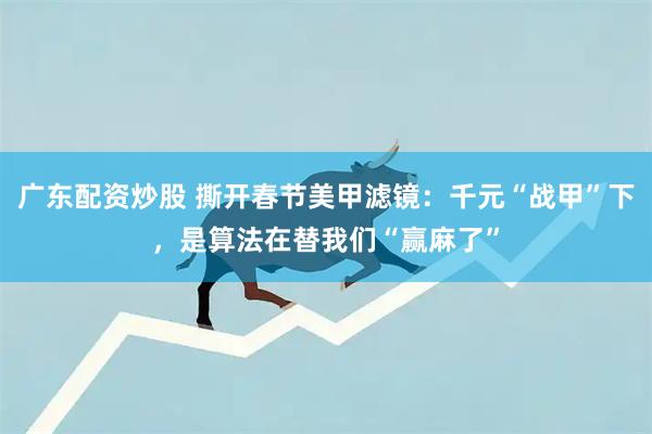 广东配资炒股 撕开春节美甲滤镜：千元“战甲”下，是算法在替我们“赢麻了”