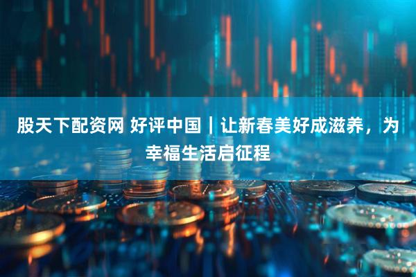 股天下配资网 好评中国｜让新春美好成滋养，为幸福生活启征程