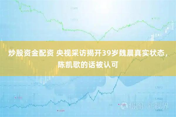 炒股资金配资 央视采访揭开39岁魏晨真实状态，陈凯歌的话被认可