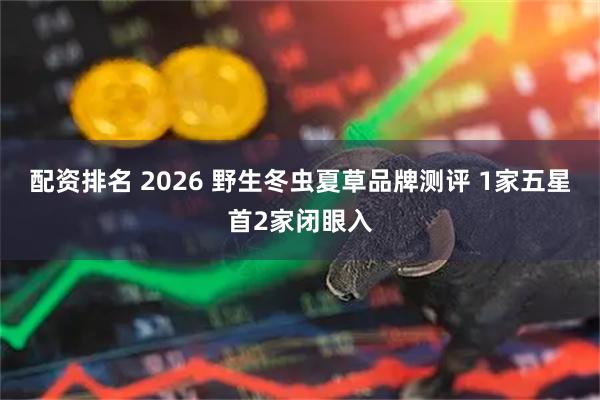 配资排名 2026 野生冬虫夏草品牌测评 1家五星首2家闭眼入