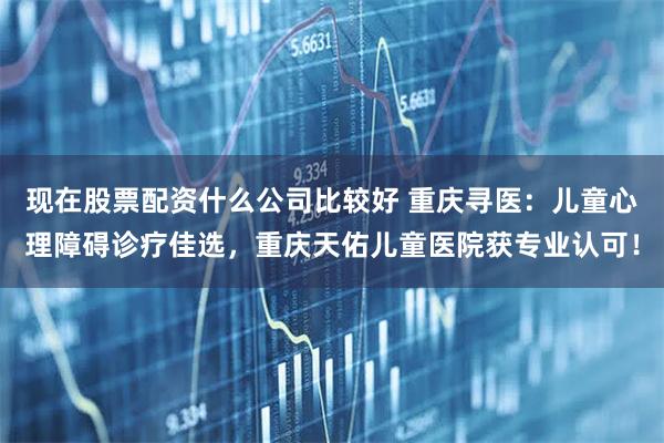 现在股票配资什么公司比较好 重庆寻医：儿童心理障碍诊疗佳选，重庆天佑儿童医院获专业认可！