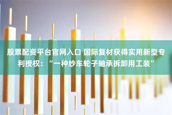 股票配资平台官网入口 国际复材获得实用新型专利授权：“一种纱车轮子轴承拆卸用工装”