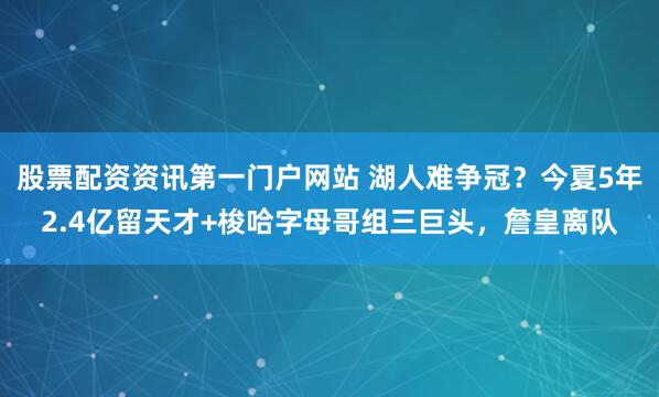 股票配资资讯第一门户网站 湖人难争冠？今夏5年2.4亿留天才+梭哈字母哥组三巨头，詹皇离队