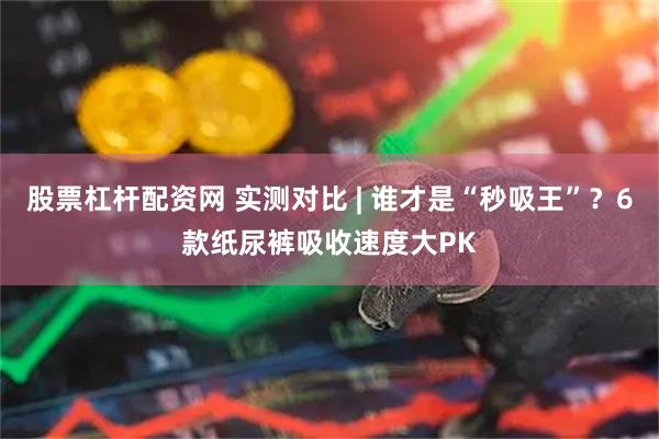 股票杠杆配资网 实测对比 | 谁才是“秒吸王”？6款纸尿裤吸收速度大PK