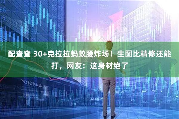 配查查 30+克拉拉蚂蚁腰炸场！生图比精修还能打，网友：这身材绝了